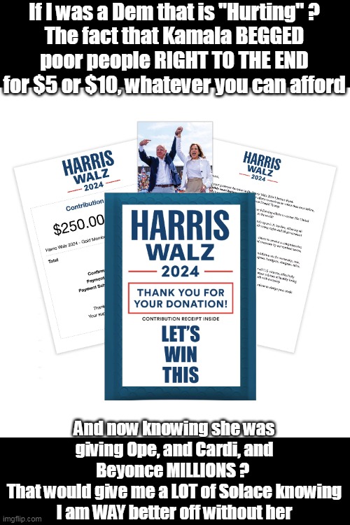 Harris Walz "For the People" | If I was a Dem that is "Hurting" ?
The fact that Kamala BEGGED poor people RIGHT TO THE END for $5 or $10, whatever you can afford; And now knowing she was giving Ope, and Cardi, and Beyonce MILLIONS ? 
That would give me a LOT of Solace knowing I am WAY better off without her | made w/ Imgflip meme maker