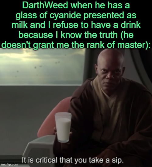 . | DarthWeed when he has a glass of cyanide presented as milk and I refuse to have a drink because I know the truth (he doesn't grant me the rank of master): | image tagged in it is critical that you take a sip | made w/ Imgflip meme maker