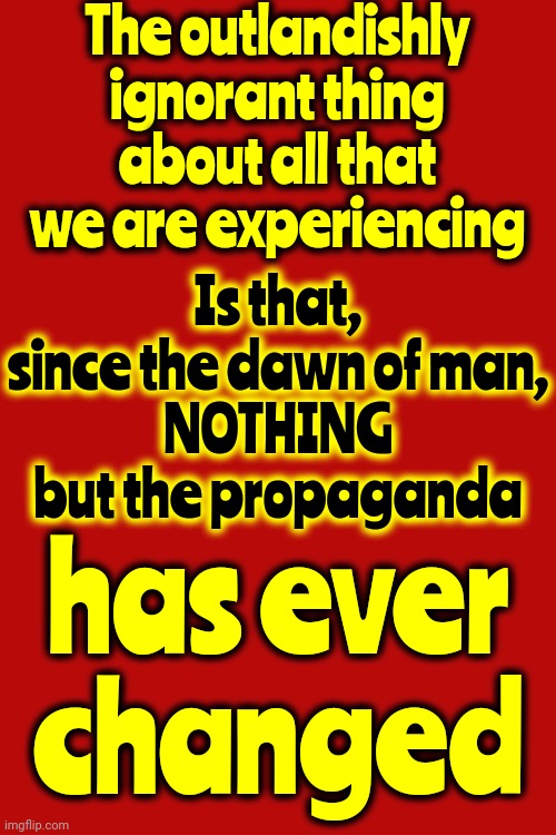 The Human Race | The outlandishly ignorant thing about all that we are experiencing; Is that, since the dawn of man,
NOTHING but the propaganda; has ever changed | image tagged in selfish,ignorant,greedy,people,memes,propaganda | made w/ Imgflip meme maker