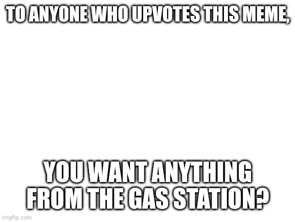 Blank White Template | TO ANYONE WHO UPVOTES THIS MEME, YOU WANT ANYTHING FROM THE GAS STATION? | image tagged in blank white template | made w/ Imgflip meme maker