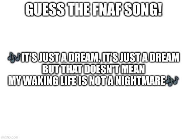 Guess the FNAF song (No cheating and looking up the lyrics either) | GUESS THE FNAF SONG! 🎶IT'S JUST A DREAM, IT'S JUST A DREAM
BUT THAT DOESN'T MEAN
MY WAKING LIFE IS NOT A NIGHTMARE🎶 | image tagged in fnaf,fnaf song | made w/ Imgflip meme maker