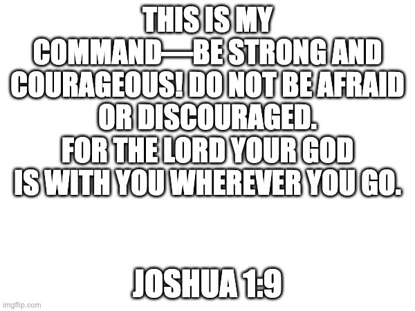 God is with you wherever you go! | THIS IS MY COMMAND—BE STRONG AND COURAGEOUS! DO NOT BE AFRAID OR DISCOURAGED. FOR THE LORD YOUR GOD IS WITH YOU WHEREVER YOU GO. JOSHUA 1:9 | image tagged in god,holy bible,bible verse,lord | made w/ Imgflip meme maker