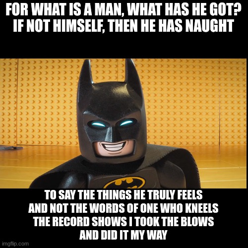 I say the things I truly feel how about you | FOR WHAT IS A MAN, WHAT HAS HE GOT?
IF NOT HIMSELF, THEN HE HAS NAUGHT; TO SAY THE THINGS HE TRULY FEELS
AND NOT THE WORDS OF ONE WHO KNEELS
THE RECORD SHOWS I TOOK THE BLOWS
AND DID IT MY WAY | image tagged in quote background | made w/ Imgflip meme maker