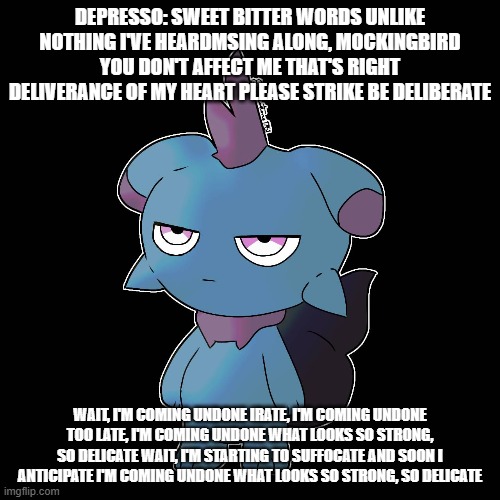 a relatable KoRn reference | DEPRESSO: SWEET BITTER WORDS UNLIKE NOTHING I'VE HEARDMSING ALONG, MOCKINGBIRD YOU DON'T AFFECT ME THAT'S RIGHT DELIVERANCE OF MY HEART PLEASE STRIKE BE DELIBERATE; WAIT, I'M COMING UNDONE IRATE, I'M COMING UNDONE TOO LATE, I'M COMING UNDONE WHAT LOOKS SO STRONG, SO DELICATE WAIT, I'M STARTING TO SUFFOCATE AND SOON I ANTICIPATE I'M COMING UNDONE WHAT LOOKS SO STRONG, SO DELICATE | image tagged in palworld,korn | made w/ Imgflip meme maker