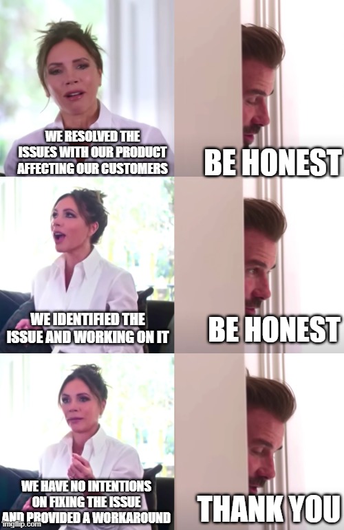 Is it fixed or... | WE RESOLVED THE ISSUES WITH OUR PRODUCT AFFECTING OUR CUSTOMERS; BE HONEST; WE IDENTIFIED THE ISSUE AND WORKING ON IT; BE HONEST; WE HAVE NO INTENTIONS ON FIXING THE ISSUE AND PROVIDED A WORKAROUND; THANK YOU | image tagged in victoria david beckham be honest | made w/ Imgflip meme maker