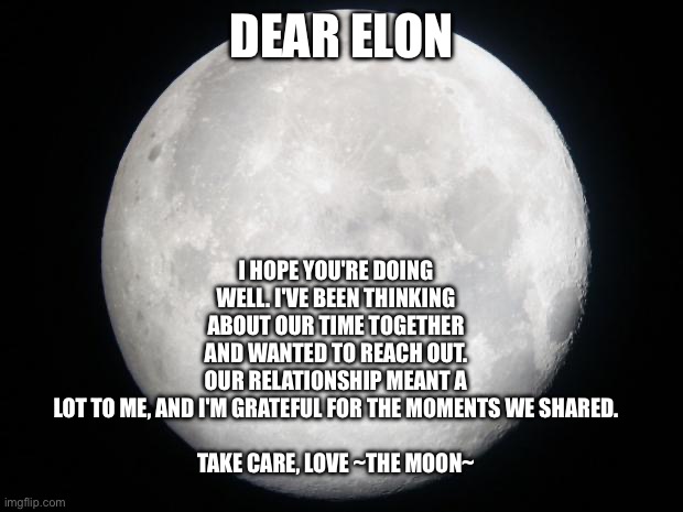 Dear elon | I HOPE YOU'RE DOING WELL. I'VE BEEN THINKING ABOUT OUR TIME TOGETHER AND WANTED TO REACH OUT. OUR RELATIONSHIP MEANT A LOT TO ME, AND I'M GRATEFUL FOR THE MOMENTS WE SHARED.
 
TAKE CARE, LOVE ~THE MOON~; DEAR ELON | image tagged in full moon,first,love,of,any,science | made w/ Imgflip meme maker