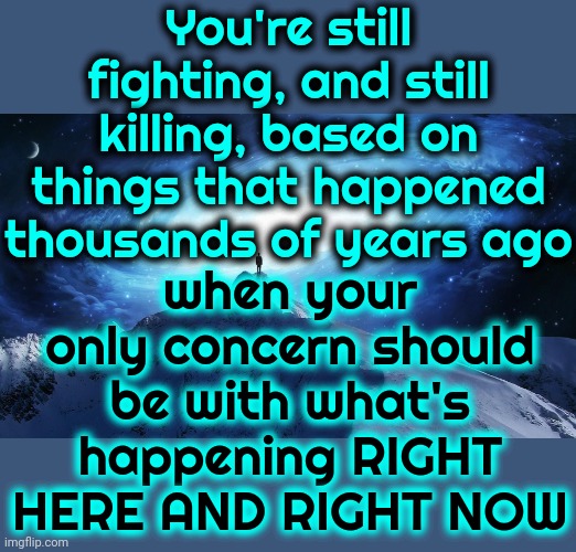 The Human Race.  Why Do We Call It A Race?  It's NOT A Competition! | You're still fighting, and still killing, based on things that happened thousands of years ago; when your only concern should be with what's happening RIGHT HERE AND RIGHT NOW | image tagged in spirituality,what the hell is wrong with you people,genie what the hell is up with that anyway,human race,human stupidity,memes | made w/ Imgflip meme maker