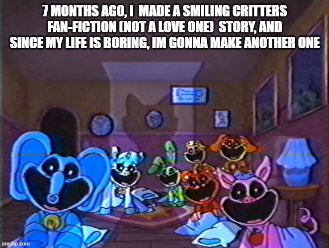 Smiling Critters Group Smile | 7 MONTHS AGO, I  MADE A SMILING CRITTERS FAN-FICTION (NOT A LOVE ONE)  STORY, AND SINCE MY LIFE IS BORING, IM GONNA MAKE ANOTHER ONE | image tagged in smiling critters group smile | made w/ Imgflip meme maker