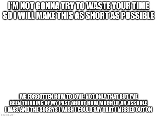 not trying to be a bother or anything | I'M NOT GONNA TRY TO WASTE YOUR TIME SO I WILL MAKE THIS AS SHORT AS POSSIBLE; IVE FORGOTTEN HOW TO LOVE, NOT ONLY THAT BUT I'VE BEEN THINKING OF MY PAST ABOUT HOW MUCH OF AN ASSHOLE I WAS, AND THE SORRYS I WISH I COULD SAY THAT I MISSED OUT ON | made w/ Imgflip meme maker