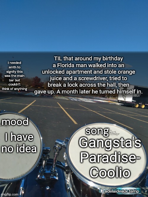 adelaideaux temp mk iv | TIL that around my birthday a Florida man walked into an unlocked apartment and stole orange juice and a screwdriver, tried to break a lock across the hall, then gave up. A month later he turned himself in. I have no idea; Gangsta's Paradise- Coolio | image tagged in adelaideaux temp mk iv | made w/ Imgflip meme maker
