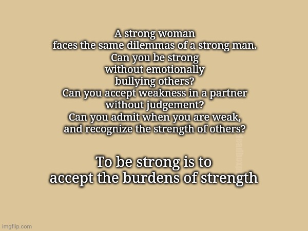 The irony of strength | A strong woman faces the same dilemmas of a strong man.
Can you be strong without emotionally bullying others?
Can you accept weakness in a partner without judgement?
Can you admit when you are weak, and recognize the strength of others? To be strong is to accept the burdens of strength; deadboxprime | image tagged in strength | made w/ Imgflip meme maker