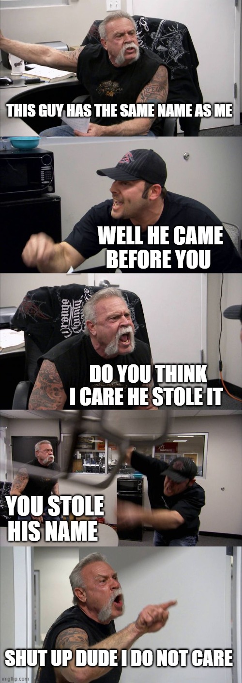 American Chopper Argument Meme | THIS GUY HAS THE SAME NAME AS ME; WELL HE CAME BEFORE YOU; DO YOU THINK I CARE HE STOLE IT; YOU STOLE HIS NAME; SHUT UP DUDE I DO NOT CARE | image tagged in memes,american chopper argument | made w/ Imgflip meme maker