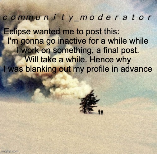 Space11 | Eclipse wanted me to post this:              

I'm gonna go inactive for a while while I work on something, a final post. Will take a while. Hence why I was blanking out my profile in advance | image tagged in space11 | made w/ Imgflip meme maker