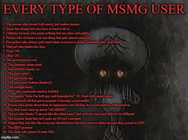 (fixed) comment down for me to tell you what kinda user you are | EVERY TYPE OF MSMG USER; 1. The person who doesn't talk much, just makes memes
2. Some fun stream kid who tries so hard to fit in 
3. Unfunny boomer who posts nothing but sex jokes and politics
4. Person who obsesses over one thing that gets almost annoying 
5. Fun police who always get's mad when everyone is doing something they don't like 
6. That mf who thinks he's him 
7. Toxic OG 
8. Okay OG 
9. The nicest person ever 
10. The shounen anime geek 
11. The mf that's barely on 
12. The local artist 
13. The gay horny top 
14. The gay horny bottom (femboy) 
15. The straight horny 
16. NPC who comments random bullshit 
17. The regular "haha I'm both gay and homophobic" 18. Dude with anger issues 
19. The gimmick alt that got so popular it develop a personality 
20. Person who gloats about their irl appearance and all they do is post pictures of themselves 
21. Unc that won't shut up about "old MSMG" 
22. The mf who thinks "I am not like the other users" that actively tries (and fails) to be different 
23. The popular dude that isn't quite an OG nor a newgen 
24. Oldgen that acts like like everyone should know and bow down to them because they joined in 2020
25. The ERP groomer
26. The dude who glazes tf outta OGs | image tagged in depressed squidward | made w/ Imgflip meme maker