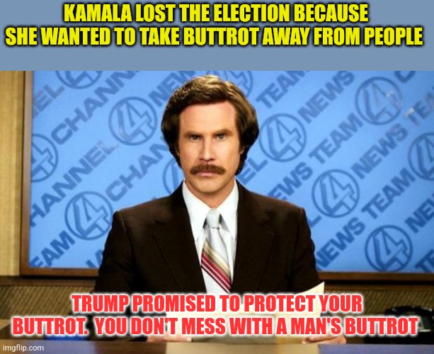 Don't Mess with my Buttrot | KAMALA LOST THE ELECTION BECAUSE SHE WANTED TO TAKE BUTTROT AWAY FROM PEOPLE; TRUMP PROMISED TO PROTECT YOUR BUTTROT.  YOU DON'T MESS WITH A MAN'S BUTTROT | image tagged in breaking news,funny memes | made w/ Imgflip meme maker