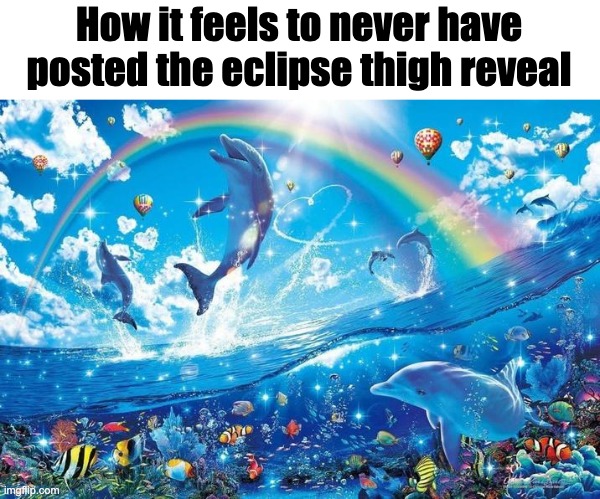 Happy dolphin rainbow | How it feels to never have posted the eclipse thigh reveal | image tagged in happy dolphin rainbow | made w/ Imgflip meme maker