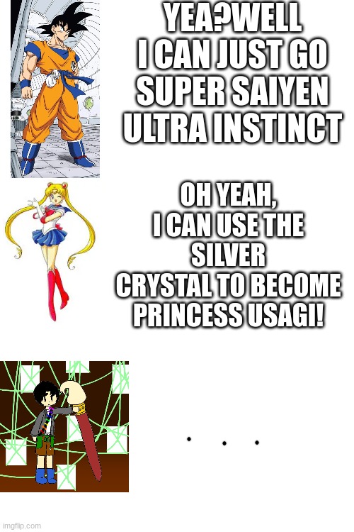 dude, theo created the whole anime multiverse, he can just swipe with brushy and make it go bye bye | YEA?WELL I CAN JUST GO SUPER SAIYEN ULTRA INSTINCT; OH YEAH, I CAN USE THE SILVER CRYSTAL TO BECOME PRINCESS USAGI! | image tagged in blank white template | made w/ Imgflip meme maker