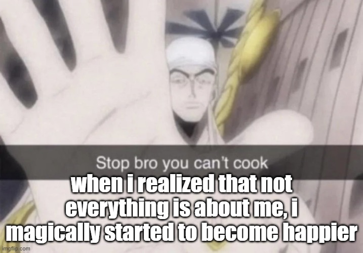 Stop bro you can't cook | when i realized that not everything is about me, i magically started to become happier | image tagged in stop bro you can't cook | made w/ Imgflip meme maker