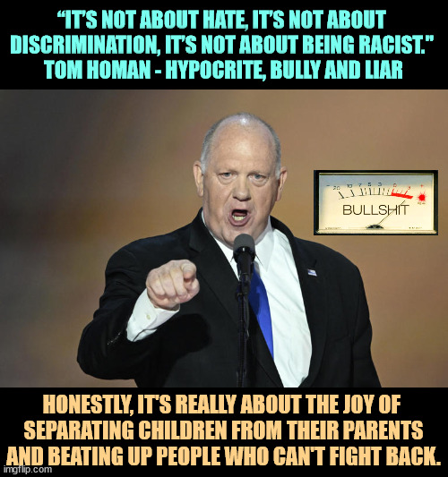 “IT’S NOT ABOUT HATE, IT’S NOT ABOUT 
DISCRIMINATION, IT’S NOT ABOUT BEING RACIST." 
TOM HOMAN - HYPOCRITE, BULLY AND LIAR; HONESTLY, IT'S REALLY ABOUT THE JOY OF 
SEPARATING CHILDREN FROM THEIR PARENTS AND BEATING UP PEOPLE WHO CAN'T FIGHT BACK. | image tagged in tom homan,illegal immigration,breaking,families,children,border | made w/ Imgflip meme maker