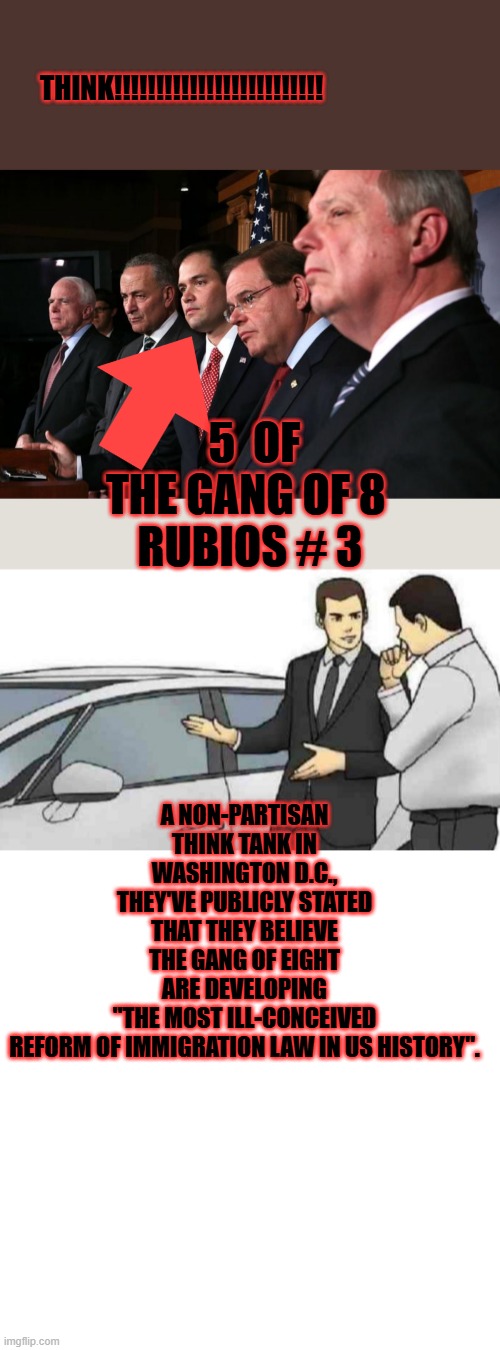 Trump's hiring the swamp rats again. Ever person in that picture Hates Trump except John he's dead but he would. John Loved wars | THINK!!!!!!!!!!!!!!!!!!!!!!!!! 5  OF THE GANG OF 8 
RUBIOS # 3; A NON-PARTISAN THINK TANK IN WASHINGTON D.C., THEY'VE PUBLICLY STATED THAT THEY BELIEVE THE GANG OF EIGHT ARE DEVELOPING "THE MOST ILL-CONCEIVED REFORM OF IMMIGRATION LAW IN US HISTORY". | image tagged in memes,car salesman slaps roof of car,blank transparent square | made w/ Imgflip meme maker