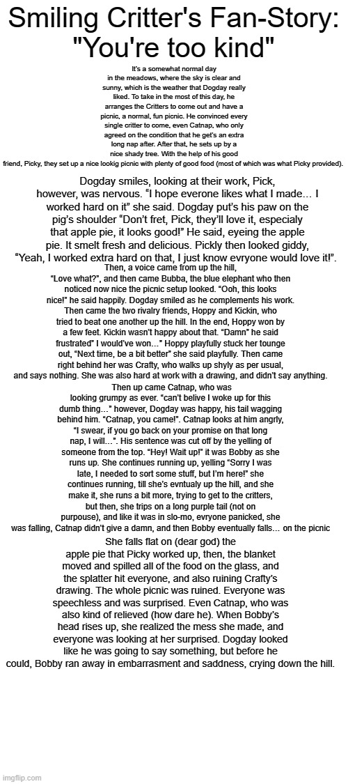 SCFF (Smiling Critters Fan-Fiction): You're Too Kind (Part 1: The Dissaster) | Smiling Critter's Fan-Story:
"You're too kind"; It’s a somewhat normal day in the meadows, where the sky is clear and sunny, which is the weather that Dogday really liked. To take in the most of this day, he arranges the Critters to come out and have a picnic, a normal, fun picnic. He convinced every single critter to come, even Catnap, who only agreed on the condition that he get’s an extra long nap after. After that, he sets up by a nice shady tree. With the help of his good friend, Picky, they set up a nice lookig picnic with plenty of good food (most of which was what Picky provided). Dogday smiles, looking at their work, Pick, however, was nervous. “I hope everone likes what I made… I worked hard on it” she said. Dogday put’s his paw on the pig’s shoulder “Don’t fret, Pick, they’ll love it, especialy that apple pie, it looks good!” He said, eyeing the apple pie. It smelt fresh and delicious. Pickly then looked giddy, “Yeah, I worked extra hard on that, I just know evryone would love it!”. Then, a voice came from up the hill, “Love what?”, and then came Bubba, the blue elephant who then noticed now nice the picnic setup looked. “Ooh, this looks nice!” he said happily. Dogday smiled as he complements his work. Then came the two rivalry friends, Hoppy and Kickin, who tried to beat one another up the hill. In the end, Hoppy won by a few feet. Kickin wasn’t happy about that. “Damn” he said frustrated” I would’ve won…” Hoppy playfully stuck her tounge out, “Next time, be a bit better” she said playfully. Then came right behind her was Crafty, who walks up shyly as per usual, and says nothing. She was also hard at work with a drawing, and didn’t say anything. Then up came Catnap, who was looking grumpy as ever. “can’t belive I woke up for this dumb thing…” however, Dogday was happy, his tail wagging behind him. “Catnap, you came!”. Catnap looks at him angrly, “I swear, if you go back on your promise on that long nap, I will…”. His sentence was cut off by the yelling of someone from the top. “Hey! Wait up!” it was Bobby as she runs up. She continues running up, yelling “Sorry I was late, I needed to sort some stuff, but I’m here!” she continues running, till she’s evntualy up the hill, and she make it, she runs a bit more, trying to get to the critters, but then, she trips on a long purple tail (not on purpouse), and like it was in slo-mo, evryone panicked, she was falling, Catnap didn’t give a damn, and then Bobby eventually falls… on the picnic; She falls flat on (dear god) the apple pie that Picky worked up, then, the blanket moved and spilled all of the food on the glass, and the splatter hit everyone, and also ruining Crafty’s drawing. The whole picnic was ruined. Everyone was speechless and was surprised. Even Catnap, who was also kind of relieved (how dare he). When Bobby’s head rises up, she realized the mess she made, and everyone was looking at her surprised. Dogday looked like he was going to say something, but before he could, Bobby ran away in embarrasment and saddness, crying down the hill. | made w/ Imgflip meme maker