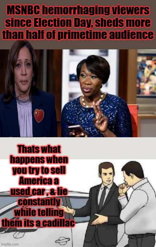 Oh !!  Joy Joy Joy .. | MSNBC hemorrhaging viewers since Election Day, sheds more than half of primetime audience; Thats what happens when you try to sell America a used car , & lie constantly while telling them its a cadillac | image tagged in memes,car salesman slaps roof of car | made w/ Imgflip meme maker