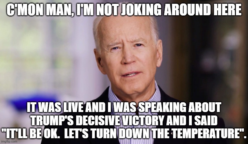 Joe Biden 2020 | C'MON MAN, I'M NOT JOKING AROUND HERE IT WAS LIVE AND I WAS SPEAKING ABOUT TRUMP'S DECISIVE VICTORY AND I SAID "IT'LL BE OK.  LET'S TURN DOW | image tagged in joe biden 2020 | made w/ Imgflip meme maker