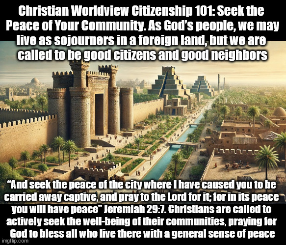 Seek the Peace of Your Community | Christian Worldview Citizenship 101: Seek the 
Peace of Your Community. As God’s people, we may
live as sojourners in a foreign land, but we are 
called to be good citizens and good neighbors; “And seek the peace of the city where I have caused you to be 
carried away captive, and pray to the Lord for it; for in its peace 
you will have peace” Jeremiah 29:7. Christians are called to 
actively seek the well-being of their communities, praying for 
God to bless all who live there with a general sense of peace | image tagged in community,christians christianity,peace,god religion universe | made w/ Imgflip meme maker