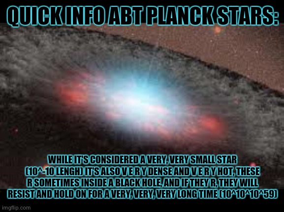 day 7 of space facts: | QUICK INFO ABT PLANCK STARS:; WHILE IT'S CONSIDERED A VERY, VERY SMALL STAR (10^-10 LENGH) IT'S ALSO V E R Y DENSE AND V E R Y HOT, THESE R SOMETIMES INSIDE A BLACK HOLE, AND IF THEY R, THEY WILL RESIST AND HOLD ON FOR A VERY, VERY, VERY LONG TIME (10^10^10^59) | image tagged in sry i didn't say all the info,lol,lmao,lmfao,16 may 2059 | made w/ Imgflip meme maker