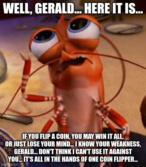 One Serious Shrimp... | WELL, GERALD... HERE IT IS... IF YOU FLIP A COIN, YOU MAY WIN IT ALL, OR JUST LOSE YOUR MIND... I KNOW YOUR WEAKNESS, GERALD... DON'T THINK I CAN'T USE IT AGAINST YOU... IT'S ALL IN THE HANDS OF ONE COIN FLIPPER... | image tagged in shrimp | made w/ Imgflip meme maker