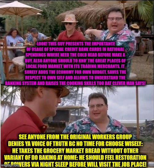 -Ehhh, time is an answer! | -LOOK! THIS GUY PRESENTS THE IMPORTANCE OF USAGE OF SPECIAL CREDIT BANK CARDS IN RATIONAL SPENDINGS WHERE NEED THE COLD HEAD BEFORE MAKE A BUY, ALSO ANYONE SHOULD TO KNO' THE GREAT PLACES OF LOCAL FOOD MARKET WITH ITS TRADING MERCHANTS. IT SURELY ADDS THE ECONOMY FOR OWN BUDGET, SAVES THE RESPECT TO OWN SELF AND ALLOWS TO UNDERSTAND THE BANKING SYSTEM AND RAISES THE COOKING SKILLS TOO DAT CLEVER MAN SAYS! SEE ANYONE FROM THE ORIGINAL WORKERS GROUP DENIES YA VOICE OF TRUTH BC NO TIME FOR CHOOSE WISELY: HE TAKES THE GROCERY MARKET BREAD WITHOUT OTHER VARIANT OF DO BAKING AT HOME: HE SHOULD FEEL RESTORATION OF POWERS VIA NIGHT SLEEP BEFORE WILL VISIT THE JOB PLACE! | image tagged in memes,see nobody cares,aint got no time fo dat,old economy steve,this tag is not important,you can't handle the truth | made w/ Imgflip meme maker