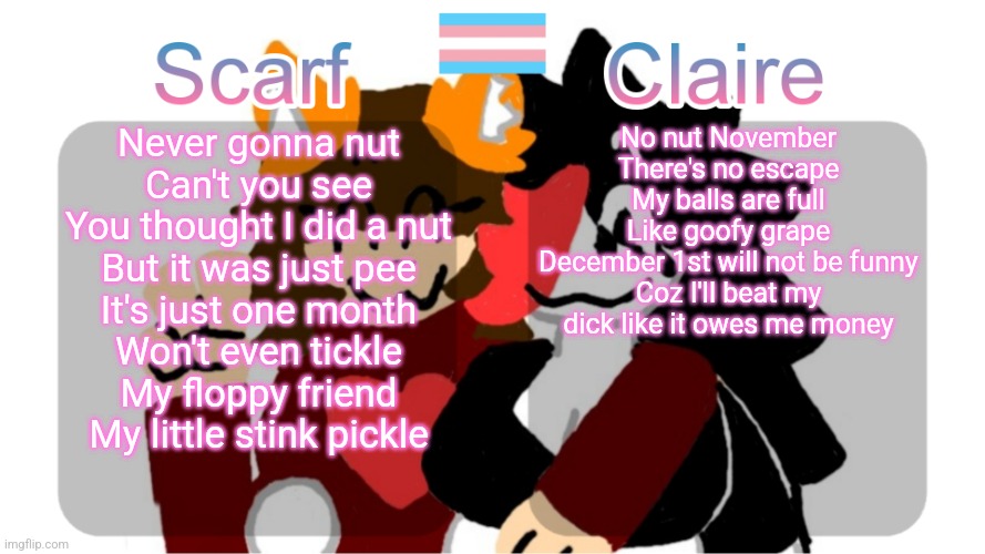 Scarf and Claire shared template (Art by Mr.Mystery) | No nut November
There's no escape
My balls are full
Like goofy grape
December 1st will not be funny
Coz I'll beat my dick like it owes me money; Never gonna nut
Can't you see
You thought I did a nut
But it was just pee
It's just one month
Won't even tickle
My floppy friend
My little stink pickle | image tagged in scarf and claire shared template art by mr mystery | made w/ Imgflip meme maker