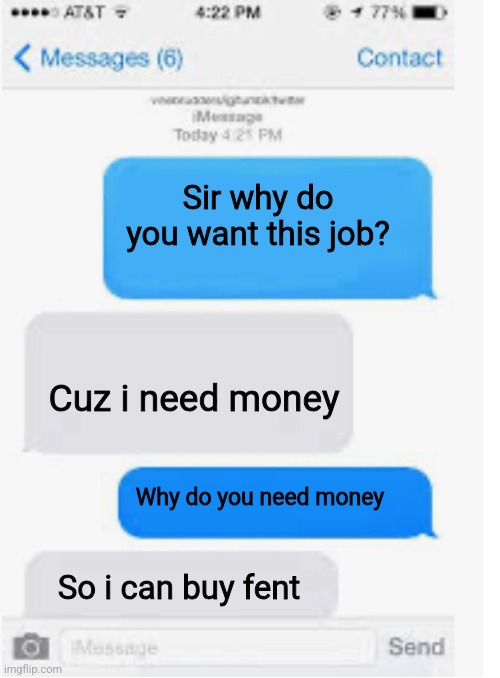 Blank text conversation | Sir why do you want this job? Cuz i need money; Why do you need money; So i can buy fent | image tagged in blank text conversation | made w/ Imgflip meme maker