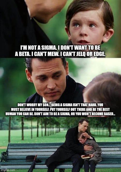 Finding Neverland | I'M NOT A SIGMA. I DON'T WANT TO BE A BETA. I CAN'T MEW. I CAN'T JELQ OR EDGE. DON'T WORRY MY SON... BEING A SIGMA ISN'T THAT HARD. YOU MUST BELIEVE IN YOURSELF. PUT YOURSELF OUT THERE AND BE THE BEST HUMAN YOU CAN BE. DON'T AIM TO BE A SIGMA, OR YOU WON'T BECOME BASED... | image tagged in memes,finding neverland | made w/ Imgflip meme maker
