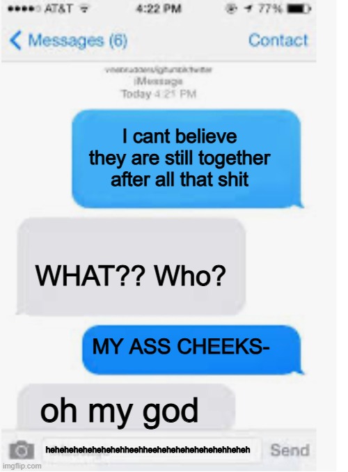 goofy ahh | I cant believe they are still together after all that shit; WHAT?? Who? MY ASS CHEEKS-; oh my god; hehehehehehehehehheehheehehehehehehehehheheh | image tagged in blank text conversation | made w/ Imgflip meme maker