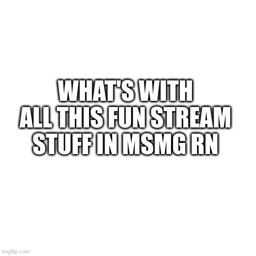 Blank Transparent Square | WHAT'S WITH ALL THIS FUN STREAM STUFF IN MSMG RN | image tagged in memes,blank transparent square | made w/ Imgflip meme maker