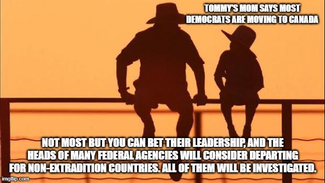 Cowboy wisdom, they fear exposure and accountability | TOMMY'S MOM SAYS MOST DEMOCRATS ARE MOVING TO CANADA; NOT MOST BUT YOU CAN BET THEIR LEADERSHIP, AND THE HEADS OF MANY FEDERAL AGENCIES WILL CONSIDER DEPARTING FOR NON-EXTRADITION COUNTRIES. ALL OF THEM WILL BE INVESTIGATED. | image tagged in cowboy father and son,cowboy wisdom,accountability,exposure,democrat war on america,justice is coming | made w/ Imgflip meme maker