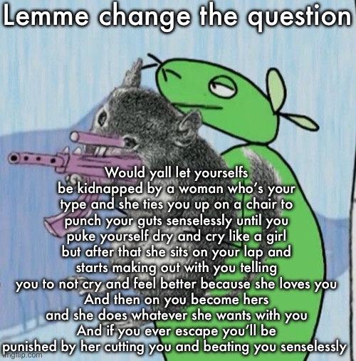 This may or may not be referencing to something | Lemme change the question; Would yall let yourselfs be kidnapped by a woman who’s your type and she ties you up on a chair to punch your guts senselessly until you puke yourself dry and cry like a girl but after that she sits on your lap and starts making out with you telling you to not cry and feel better because she loves you
And then on you become hers and she does whatever she wants with you
And if you ever escape you’ll be punished by her cutting you and beating you senselessly | image tagged in mouse and skillet fucking up the ops | made w/ Imgflip meme maker