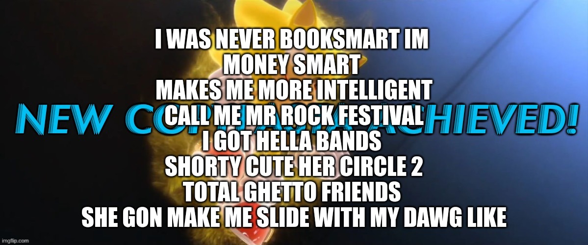 New Copypasta Achieved | I WAS NEVER BOOKSMART IM 
MONEY SMART 
MAKES ME MORE INTELLIGENT
 CALL ME MR ROCK FESTIVAL 
I GOT HELLA BANDS 
SHORTY CUTE HER CIRCLE 2
TOTAL GHETTO FRIENDS 
SHE GON MAKE ME SLIDE WITH MY DAWG LIKE | image tagged in new copypasta achieved | made w/ Imgflip meme maker