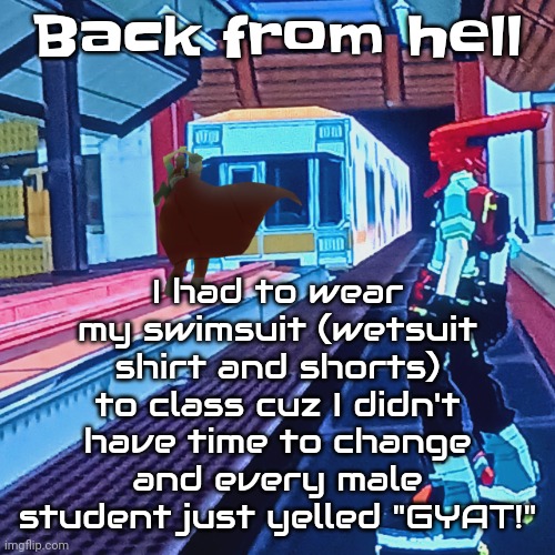 I'm done | I had to wear my swimsuit (wetsuit shirt and shorts) to class cuz I didn't have time to change and every male student just yelled "GYAT!"; Back from hell | image tagged in train rush invincifunk | made w/ Imgflip meme maker