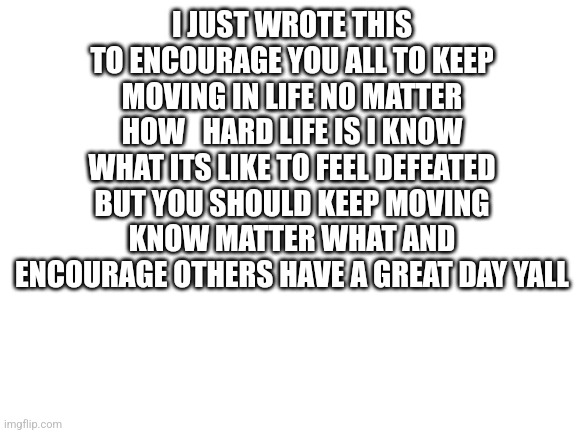 Blank White Template | I JUST WROTE THIS TO ENCOURAGE YOU ALL TO KEEP MOVING IN LIFE NO MATTER HOW   HARD LIFE IS I KNOW WHAT ITS LIKE TO FEEL DEFEATED BUT YOU SHOULD KEEP MOVING KNOW MATTER WHAT AND ENCOURAGE OTHERS HAVE A GREAT DAY YALL | image tagged in blank white template,encouragement | made w/ Imgflip meme maker