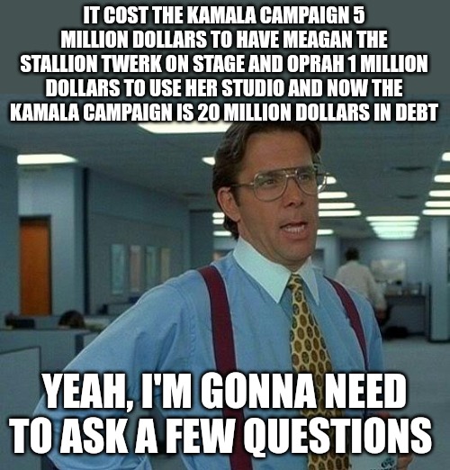 And there are people who think they can get our economy back on track. We made the right decision. | IT COST THE KAMALA CAMPAIGN 5 MILLION DOLLARS TO HAVE MEAGAN THE STALLION TWERK ON STAGE AND OPRAH 1 MILLION DOLLARS TO USE HER STUDIO AND NOW THE KAMALA CAMPAIGN IS 20 MILLION DOLLARS IN DEBT; YEAH, I'M GONNA NEED TO ASK A FEW QUESTIONS | image tagged in memes,that would be great,kamala harris,evil,losers | made w/ Imgflip meme maker