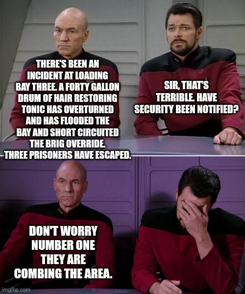 Hair in the hold... | THERE'S BEEN AN INCIDENT AT LOADING BAY THREE. A FORTY GALLON DRUM OF HAIR RESTORING TONIC HAS OVERTURNED AND HAS FLOODED THE BAY AND SHORT CIRCUITED THE BRIG OVERRIDE. THREE PRISONERS HAVE ESCAPED. SIR, THAT'S TERRIBLE. HAVE SECURITY BEEN NOTIFIED? DON'T WORRY NUMBER ONE THEY ARE COMBING THE AREA. | image tagged in picard riker listening to a pun | made w/ Imgflip meme maker