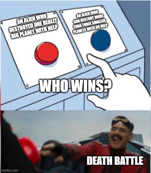 Robotnik Pressing Red Button | AN ALIEN WHO CAN DESTROY MORE THAN THREE SMALLER PLANETS WITH NO HELP; AN ALIEN WHO DESTROYED ONE REALLY BIG PLANET WITH HELP; WHO WINS? DEATH BATTLE | image tagged in robotnik pressing red button | made w/ Imgflip meme maker