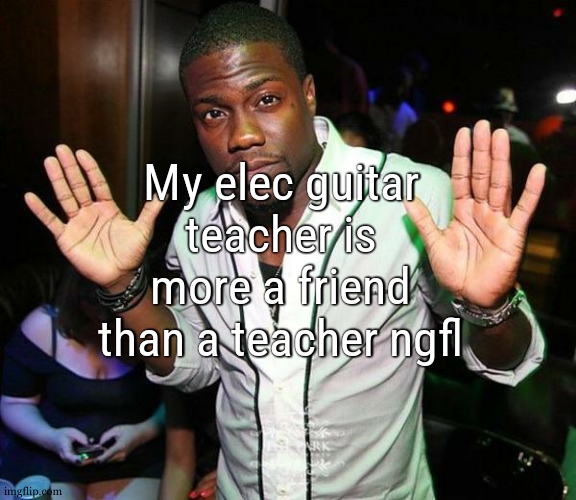 we both talk like if we were good friends ( we are in some way ) | My elec guitar teacher is more a friend than a teacher ngfl | image tagged in kevin hart hands up | made w/ Imgflip meme maker