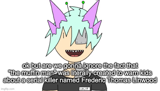 the muffin man killed greg bro | ok but are we gonna ignore the fact that "the muffin man" was literally created to warn kids about a serial killer named Frederic Thomas Linwood | image tagged in radioactivian stare | made w/ Imgflip meme maker