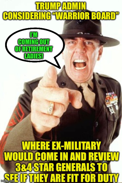 R Lee Ermey | TRUMP ADMIN CONSIDERING “WARRIOR BOARD”; I’M COMING OUT OF RETIREMENT LADIES! WHERE EX-MILITARY WOULD COME IN AND REVIEW 3&4 STAR GENERALS TO SEE IF THEY ARE FIT FOR DUTY | image tagged in r lee ermey,maga,donald trump | made w/ Imgflip meme maker