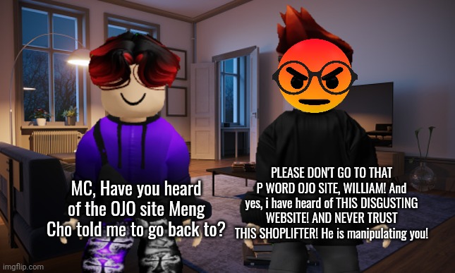 Remember when Meng Cho told William to "Go back to watching that OJO SITE!"? MC knew what the site was. | MC, Have you heard of the OJO site Meng Cho told me to go back to? PLEASE DON'T GO TO THAT P WORD OJO SITE, WILLIAM! And yes, i have heard of THIS DISGUSTING WEBSITE! AND NEVER TRUST THIS SHOPLIFTER! He is manipulating you! | image tagged in ojo,mc,william,memes | made w/ Imgflip meme maker