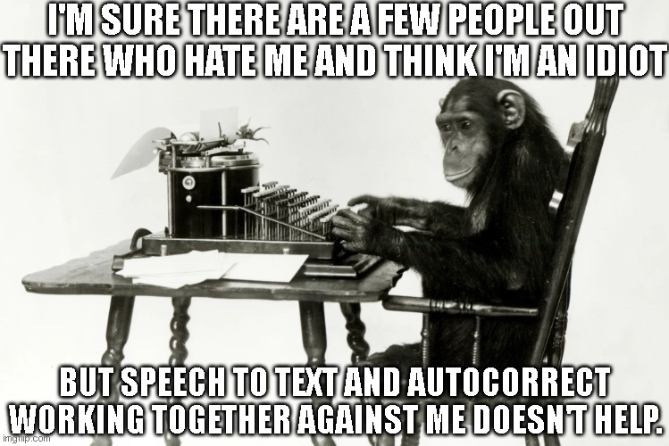 Meh Phone | I'M SURE THERE ARE A FEW PEOPLE OUT THERE WHO HATE ME AND THINK I'M AN IDIOT; BUT SPEECH TO TEXT AND AUTOCORRECT WORKING TOGETHER AGAINST ME DOESN'T HELP. | image tagged in monkey type,speech to text,autocorrect | made w/ Imgflip meme maker