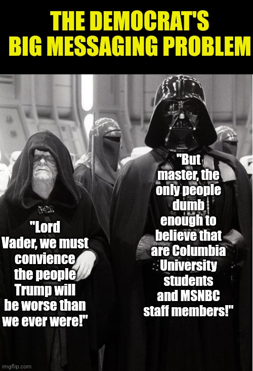 Democrats are already trying to convience you Trump is evil and he isn't in office yet??? | THE DEMOCRAT'S BIG MESSAGING PROBLEM; "But master, the only people dumb enough to believe that are Columbia University students and MSNBC staff members!"; "Lord Vader, we must convience the people Trump will be worse than we ever were!" | image tagged in palpatine and vader,trump,stupid liberals,liberal hypocrisy,lying,biased media | made w/ Imgflip meme maker